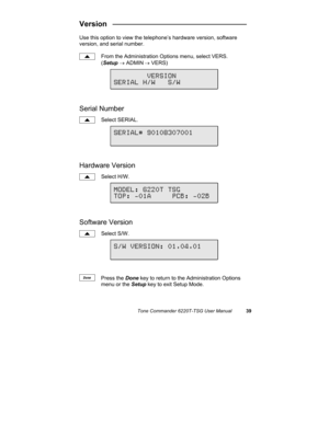 Page 42Tone Commander 6220T-TSG User Manual39
Version   ________________________________
Use this option to view the telephone’s hardware version, software
version, and serial number.
From the Administration Options menu, select VERS.
(Setup → ADMIN
 → VERS)
Serial Number
Select SERIAL.
Hardware Version
Select H/W.
Software Version
Select S/W.
Press the Done key to return to the Administration Options
menu or the Setup key to exit Setup Mode.
        VERSION
SERIAL H/W   S/W
MODEL: 6220T TSG
TOP: -01A     PCB:...