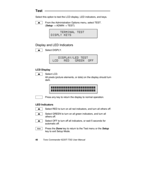 Page 4340Tone Commander 6220T-TSG User Manual
Test   ___________________________________
Select this option to test the LCD display, LED indicators, and keys.
From the Administration Options menu, select TEST.
(Setup → ADMIN
 → TEST)
Display and LED Indicators
Select DISPLY.
LCD Display
Select LCD.
All pixels (picture elements, or dots) on the display should turn
dark.
Press any key to return the display to normal operation.
LED Indicators
Select RED to turn on all red indicators, and turn all others off....