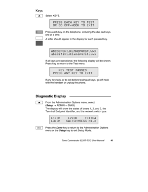 Page 44Tone Commander 6220T-TSG User Manual41
Keys
Select KEYS.
Press each key on the telephone, including the dial pad keys,
one at a time.
A letter should appear in the display for each pressed key.
If all keys are operational, the following display will be shown.
Press key to return to the Test menu.
If any key fails, or to exit before testing all keys, go off-hook
with the handset or unplug the phone.
Diagnostic Display   ______________________
From the Administration Options menu, select.
(Setup → ADMIN
 →...