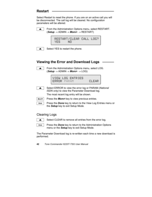Page 4542Tone Commander 6220T-TSG User Manual
Restart   ________________________________
Select Restart to reset the phone. If you are on an active call you will
be disconnected. The call log will be cleared. No configuration
parameters will be altered.
From the Administration Options menu, select RESTART.
(Setup → ADMIN
 → More
4 → RESTART)
Select YES to restart the phone.
Viewing the Error and Download Logs   ______
From the Administration Options menu, select LOG.
(Setup → ADMIN
 → More
4 → LOG)
Select ERROR...