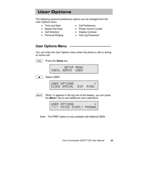 Page 46Tone Commander 6220T-TSG User Manual43
User Options
The following personal preference options can be changed from the
User Options menu:
• Time and Date• Call Preference
•  Speed Dial Keys•  Preset Volume Levels
• Call Directory• Display Contrast
• Personal Ringing•  Call Log Password
User Options Menu   ______________________
You can enter the User Options menu when the phone is idle or during
an active call.
Press the Setup key.
Select USER.
When Æ appears in the top line of the display, you can press...