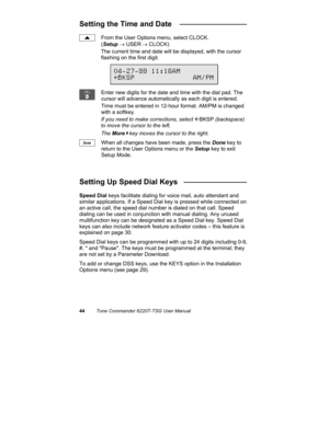 Page 4744Tone Commander 6220T-TSG User Manual
Setting the Time and Date   ________________
From the User Options menu, select CLOCK.
(Setup → USER
 → CLOCK)
The current time and date will be displayed, with the cursor
flashing on the first digit.
Enter new digits for the date and time with the dial pad. The
cursor will advance automatically as each digit is entered.
Time must be entered in 12-hour format. AM/PM is changed
with a softkey.
If you need to make corrections, select 
ÅBKSP (backspace)
to move the...