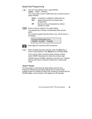 Page 48Tone Commander 6220T-TSG User Manual45
Speed Dial Programming
From the User Options menu, select SPDIAL.
(Setup → USER
 → SPDIAL)
The current state of each multifunction key is shown by the its
status indicator.
Green– unused key, available for speed dial use.
Red– Speed Dial key that has already been 
programmed.
Off– key set up for a call appearance, feature 
activator, or DSS.
Press a lit key to program it for speed dialing.
The selected key’s indicator will alternately flash red and
green.
The...