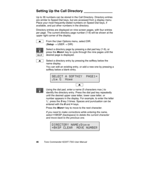 Page 4946Tone Commander 6220T-TSG User Manual
Setting Up the Call Directory _______________
Up to 36 numbers can be stored in the Call Directory. Directory entries
are similar to Speed Dial keys, but are accessed from a display menu.
Place your most frequently-dialed numbers on Speed Dial keys, if
available, and put other numbers in the directory.
Directory entries are displayed on nine screen pages, with four entries
per page. The current directory page number (1-9) will be shown at the
upper right corner of...