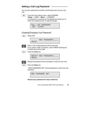 Page 56Tone Commander 6220T-TSG User Manual53
Setting a Call Log Password   ______________
You can set a password to prohibit unauthorized entry into your Call
Log.
From the User Options menu, select PASSWD.
(Setup → USER
 → More
4 → PASSWD)
If a password is currently set, the display will prompt you to
enter your password prior to making changes.
Creating/Changing Your Password
Select SET.
Enter a new 4-digit password with the dial pad.
If you need to make corrections, select 
ÅBKSP (backspace)
to delete the...