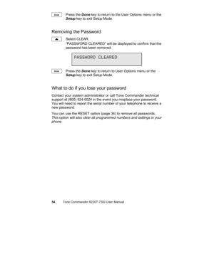 Page 5754Tone Commander 6220T-TSG User Manual
Press the Done key to return to the User Options menu or the
Setup key to exit Setup Mode.
Removing the Password
Select CLEAR.
“PASSWORD CLEARED” will be displayed to confirm that the
password has been removed.
Press the Done key to return to User Options menu or the
Setup key to exit Setup Mode.
What to do if you lose your password
Contact your system administrator or call Tone Commander technical
support at (800) 524-0024 in the event you misplace your password....