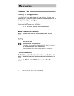 Page 74Tone Commander 6220T-TSG User Manual
Operation
Placing a Call   ___________________________
Selecting a Call Appearance
If the Call Preference option (page 50) is set to Idle or Ringing, your
telephone will automatically select an idle call appearance when you go
off-hook, if the phone is not ringing.
Automatic Call Appearance Selection
Lift the handset to select an idle call appearance.
Manual Call Appearance Selection
Press an idle (unlit) call appearance key when off-hook.
Dialing
Wait for dial...