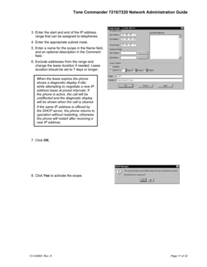 Page 11Tone Commander 7210/7220 Network Administration Guide
13-102865  Rev. KPage 11 of 32
  3.  Enter the start and end of the IP address
range that can be assigned to telephones.
  4.  Enter the appropriate subnet mask.
  5.  Enter a name for the scope in the Name field,
and an optional description in the Comment
field.
  6.  Exclude addresses from the range and
change the lease duration if needed. Lease
duration should be set to 7 days or longer.
  7. Click OK.
  8. Click Yes to activate the scope.
When the...