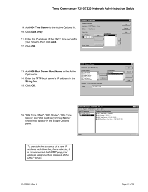 Page 13Tone Commander 7210/7220 Network Administration Guide
13-102865  Rev. KPage 13 of 32
  9. Add 004 Time Server to the Active Options list.
  10. Click Edit Array.
  11.  Enter the IP address of the SNTP time server for
your network, then click Add.
  12. Click OK.
  13. Add 066 Boot Server Host Name to the Active
Options list.
  14.  Enter the TFTP boot server’s IP address in the
String field.
  15. Click OK.
  16.  002 Time Offset, “003 Router”, 004 Time
Server, and “066 Boot Server Host Name”
should now...