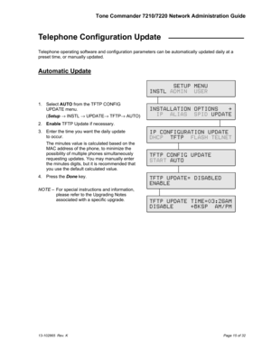 Page 15Tone Commander 7210/7220 Network Administration Guide
13-102865  Rev. KPage 15 of 32
Telephone Configuration Update  _________________
Telephone operating software and configuration parameters can be automatically updated daily at a
preset time, or manually updated.
Automatic Update
1. Select AUTO from the TFTP CONFIG
UPDATE menu.
(Setup → INSTL → UPDATE→ TFTP→ AUTO)
2. Enable TFTP Update if necessary.
3.  Enter the time you want the daily update
to occur.
The minutes value is calculated based on the
MAC...
