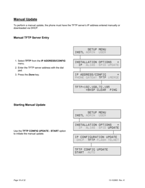 Page 16Page 16 of 3213-102865  Rev. K
Manual Update
To perform a manual update, the phone must have the TFTP server’s IP address entered manually or
downloaded via DHCP.
Manual TFTP Server Entry
Starting Manual Update
Use the TFTP CONFIG UPDATE - START option
to initiate the manual update.  1. Select TFTP from the IP ADDRESS/CONFIG
menu.
  2.  Enter the TFTP server address with the dial
pad.
  3. Press the Done key.
       SETUP MENU
INSTL ADMIN  USER
INSTALLATION OPTIONS   \
  IP  ALIAS  SPID UPDATE
IP...