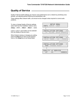 Page 17Tone Commander 7210/7220 Network Administration Guide
13-102865  Rev. KPage 17 of 32
Quality of Service  ______________________________
Quality of Service (QoS) settings can improve voice performance over a network by prioritizing voice
packets, and adjusting packet buffering and packetization rate.
These settings affect network traffic, and should not be changed unless required to correct audio
problems.
To view or change Quality of Service settings,
select QoS from the Installation Options menu.
(Setup...