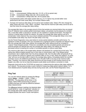 Page 20Page 20 of 3213-102865  Rev. K
Codec Selections
G.711 – Uncompressed, 64Kbps data rate  (10, 20, or 30 ms packet rate)
G.729A – Compressed, 8Kbps data rate  (20 ms packet rate)
G.723 – Compressed, 6.3Kbps data rate  (30 ms packet rate)
Uncompressed codecs with higher packet rates (e.g. G.711/10ms) may provide better voice
performance with lower audio delay, but increase network traffic.
4.  Average and maximum jitter delay can be set for each enabled codec. Select JTR, then change the
delay values with...