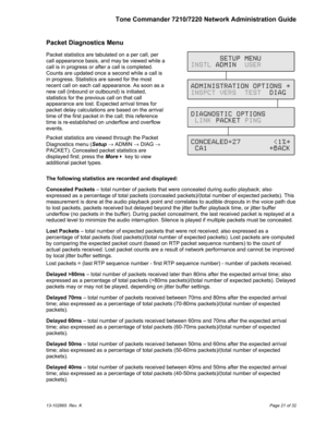 Page 21Tone Commander 7210/7220 Network Administration Guide
13-102865  Rev. KPage 21 of 32
Packet Diagnostics Menu
Packet statistics are tabulated on a per call, per
call appearance basis, and may be viewed while a
call is in progress or after a call is completed.
Counts are updated once a second while a call is
in progress. Statistics are saved for the most
recent call on each call appearance. As soon as a
new call (inbound or outbound) is initiated,
statistics for the previous call on that call
appearance...