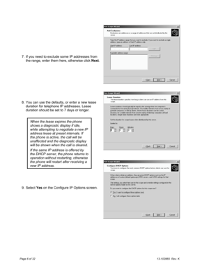 Page 6Page 6 of 3213-102865  Rev. K
  7.  If you need to exclude some IP addresses from
the range, enter them here, otherwise click Next.
  8.  You can use the defaults, or enter a new lease
duration for telephone IP addresses. Lease
duration should be set to 7 days or longer.
  9. Select Yes on the Configure IP Options screen.
When the lease expires the phone
shows a diagnostic display if idle,
while attempting to negotiate a new IP
address lease at preset intervals. If
the phone is active, the call will be...