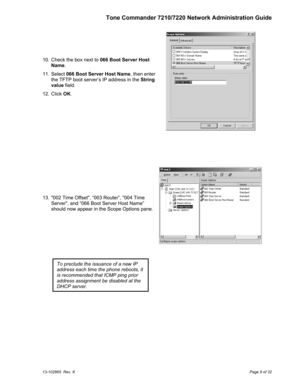 Page 9Tone Commander 7210/7220 Network Administration Guide
13-102865  Rev. KPage 9 of 32
  10.  Check the box next to 066 Boot Server Host
Name.
  11. Select 066 Boot Server Host Name, then enter
the TFTP boot server’s IP address in the String
value field.
  12. Click OK.
  13.  002 Time Offset, “003 Router”, 004 Time
Server, and “066 Boot Server Host Name”
should now appear in the Scope Options pane.
To preclude the issuance of a new IP
address each time the phone reboots, it
is recommended that ICMP ping...