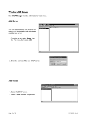 Page 10Page 10 of 3213-102865  Rev. K
Windows NT Server
Run DHCP Manager from the Administrative Tools menu.
Add Server
You can use an existing DHCP server for
assigning IP addresses to the telephones,
or add a new server.
  1.  To add a server, select Server from
the File menu, then select Add.
  2.  Enter the address of the new DHCP server.
Add Scope
  1.  Select the DHCP server.
  2. Select Create from the Scope menu. 