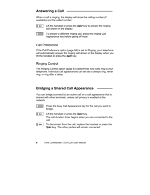 Page 116Tone Commander 7210/7220 User Manual
Answering a Call   ________________________
When a call is ringing, the display will show the calling number (if
available) and the called number.
Lift the handset or press the Spkr key to answer the ringing
call shown in the display.
To answer a different ringing call, press the ringing Call
Appearance key before going off-hook.
Call Preference
If the Call Preference option (page 64) is set to Ringing, your telephone
will automatically answer the ringing call shown...
