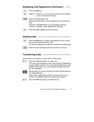 Page 12Tone Commander 7210/7220 User Manual7
Displaying Call Appearance Information   ____
Press the Call key.
Select ID  (Shortcut – you can skip this step and immediately 
press Call Appearance keys).
Press Call Appearance keys.
Network call information will be displayed for currently active
keys.
NO CALL INFORMATION and the assigned directory
number, if available, will be displayed for idle keys.
Press the Call or Done key when finished.
Holding Calls   ___________________________
Press the Hold key or...