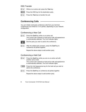 Page 138Tone Commander 7210/7220 User Manual
DSS Transfer
While on an active call, press the Tran key.
Press the DSS key for the destination party.
Press the Tran key to transfer the call.
Conferencing Calls   ______________________
You can initiate multi-party conference calls from your terminal.
Conferences are limited to 3 or 6 parties, depending on your network
configuration.
Conferencing a New Call
Press the Conf key while on an active call.
The current call is placed on hold and an idle call appearance
is...
