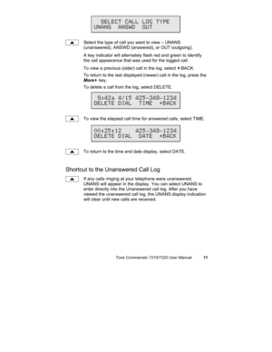 Page 16Tone Commander 7210/7220 User Manual11
Select the type of call you want to view – UNANS
(unanswered), ANSWD (answered), or OUT (outgoing).
A key indicator will alternately flash red and green to identify
the call appearance that was used for the logged call.
To view a previous (older) call in the log, select 
ÅBACK.
To return to the last displayed (newer) call in the log, press the
More
4 key.
To delete a call from the log, select DELETE.
To view the elapsed call time for answered calls, select TIME.
To...