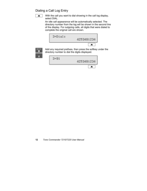 Page 1712Tone Commander 7210/7220 User Manual
Dialing a Call Log Entry
With the call you want to dial showing in the call log display,
select DIAL.
An idle call appearance will be automatically selected. The
directory number from the log will be shown in the second line
of the display. For outgoing calls, all digits that were dialed to
complete the original call are shown.
Add any required prefixes, then press the softkey under the
directory number to dial the digits displayed.
 3=Dial:...