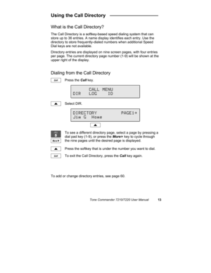 Page 18Tone Commander 7210/7220 User Manual13
Using the Call Directory   __________________
What is the Call Directory?
The Call Directory is a softkey-based speed dialing system that can
store up to 36 entries. A name display identifies each entry. Use the
directory to store frequently-dialed numbers when additional Speed
Dial keys are not available.
Directory entries are displayed on nine screen pages, with four entries
per page. The current directory page number (1-9) will be shown at the
upper right of the...