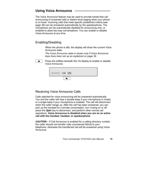 Page 20Tone Commander 7210/7220 User Manual15
Using Voice Announce   ___________________
The Voice Announce feature may be used to provide hands-free call
announcing of screened calls or station-level paging when your phone
is on-hook. Incoming calls that meet specific predefined criteria (see
page 39) can be answered automatically by the speakerphone. The
microphone can be automatically disabled for announcing only, or
enabled to allow two-way conversations. You can enable or disable
Voice Announce at any...