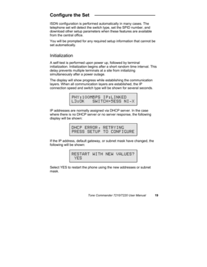 Page 24Tone Commander 7210/7220 User Manual19
Configure the Set   _______________________
ISDN configuration is performed automatically in many cases. The
telephone set will detect the switch type, set the SPID number, and
download other setup parameters when these features are available
from the central office.
You will be prompted for any required setup information that cannot be
set automatically.
Initialization
A self-test is performed upon power up, followed by terminal
initialization. Initialization...