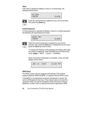Page 2520Tone Commander 7210/7220 User Manual
Alias
If the alias is rejected by iMerge or there is no stored alias, the
following will be shown:
Enter the correct alias as supplied by your service provider,
then press the Done key.
H.235 Password
If H.235 password is rejected by iMerge or there is no stored password,
the following will automatically be shown:
Enter the correct password as supplied by your service
provider, then press the Done key. If passwords are not used,
press the Done key with no entry.
To...