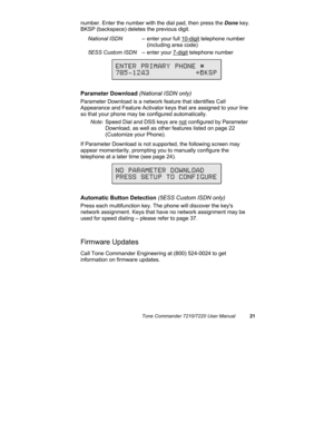 Page 26Tone Commander 7210/7220 User Manual21
number. Enter the number with the dial pad, then press the Done key.
BKSP (backspace) deletes the previous digit.
National ISDN– enter your full 10-digit telephone number
(including area code)
5ESS Custom ISDN– enter your 7-digit telephone number
Parameter Download (National ISDN only)
Parameter Download is a network feature that identifies Call
Appearance and Feature Activator keys that are assigned to your line
so that your phone may be configured automatically....