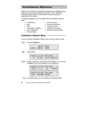 Page 2924Tone Commander 7210/7220 User Manual
Installation Options
Options in this section are typically set at the time of installation. Many
options can be set automatically by the DHCP, TFTP, AutoSPID,
Automatic Switch Detect, and Parameter Download features, if
supported on the network.
The following options can be changed from the Installation Options
menu:
• IP Addresses• Voice Announce
• Alias• Parameter Download
• SPID•  Quality of Service
• Configuration Updates• Installation Password
• Key...