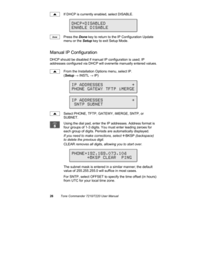 Page 3126Tone Commander 7210/7220 User Manual
If DHCP is currently enabled, select DISABLE.
Press the Done key to return to the IP Configuration Update
menu or the Setup key to exit Setup Mode.
Manual IP Configuration
DHCP should be disabled if manual IP configuration is used; IP
addresses configured via DHCP will overwrite manually entered values.
From the Installation Options menu, select IP.
(Setup → INSTL → IP)
Select PHONE, TFTP, GATEWY, iMERGE, SNTP, or
SUBNET.
Using the dial pad, enter the IP addresses....