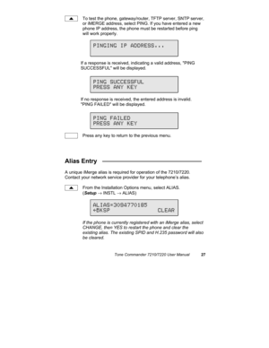 Page 32Tone Commander 7210/7220 User Manual27
To test the phone, gateway/router, TFTP server, SNTP server,
or iMERGE address, select PING. If you have entered a new
phone IP address, the phone must be restarted before ping
will work properly.
If a response is received, indicating a valid address, PING
SUCCESSFUL will be displayed.
If no response is received, the entered address is invalid.
PING FAILED will be displayed.
Press any key to return to the previous menu.
Alias Entry   _____________________________
A...