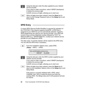 Page 3328Tone Commander 7210/7220 User Manual
Using the dial pad, enter the alias supplied by your network
service provider.
If you need to make corrections, select 
ÅBKSP (backspace)
to delete the previous digit.
CLEAR removes all digits, allowing you to start over.
When all digits have been entered, press the Done key to
return to the Change Password menu or the Setup key to exit
Setup Mode.
SPID Entry   _____________________________
A unique SPID (Service Profile IDentifier) is required for operation of
the...