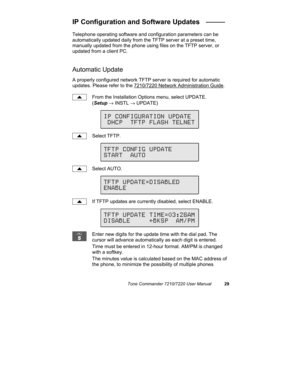 Page 34Tone Commander 7210/7220 User Manual29
IP Configuration and Software Updates   _____
Telephone operating software and configuration parameters can be
automatically updated daily from the TFTP server at a preset time,
manually updated from the phone using files on the TFTP server, or
updated from a client PC.
Automatic Update
A properly configured network TFTP server is required for automatic
updates. Please refer to the 7210/7220 Network Administration Guide.
From the Installation Options menu, select...