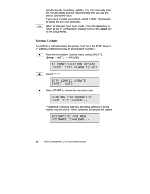 Page 3530Tone Commander 7210/7220 User Manual
simultaneously requesting updates. You may manually enter
the minutes digits, but it is recommended that you use the
default calculated value.
If you need to make corrections, select 
ÅBKSP (backspace)
to delete the previous character.
When all changes have been made, press the Done key to
return to the IP Configuration Update menu or the Setup key
to exit Setup Mode.
Manual Update
To perform a manual update, the phone must have the TFTP server’s
IP address entered...