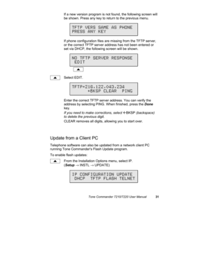 Page 36Tone Commander 7210/7220 User Manual31
If a new version program is not found, the following screen will
be shown. Press any key to return to the previous menu.
If phone configuration files are missing from the TFTP server,
or the correct TFTP server address has not been entered or
set via DHCP, the following screen will be shown.
Select EDIT.
Enter the correct TFTP server address. You can verify the
address by selecting PING. When finished, press the Done
key.
If you need to make corrections, select...