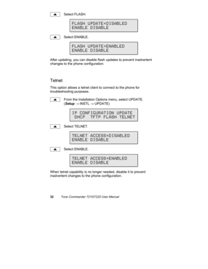 Page 3732Tone Commander 7210/7220 User Manual
Select FLASH.
Select ENABLE.
After updating, you can disable flash updates to prevent inadvertent
changes to the phone configuration.
Telnet
This option allows a telnet client to connect to the phone for
troubleshooting purposes.
From the Installation Options menu, select UPDATE.
(Setup → INSTL → UPDATE)
Select TELNET.
Select ENABLE.
When telnet capability is no longer needed, disable it to prevent
inadvertent changes to the phone configuration.
FLASH...