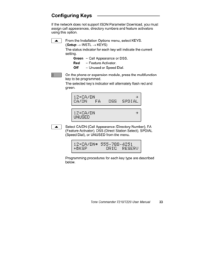 Page 38Tone Commander 7210/7220 User Manual33
Configuring Keys   _______________________
If the network does not support ISDN Parameter Download, you must
assign call appearances, directory numbers and feature activators
using this option.
From the Installation Options menu, select KEYS.
(Setup → INSTL → KEYS)
The status indicator for each key will indicate the current
setting.
Green– Call Appearance or DSS.
Red– Feature Activator.
Off– Unused or Speed Dial.
On the phone or expansion module, press the...