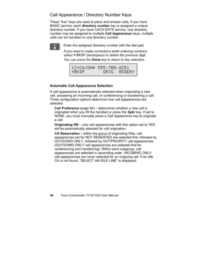 Page 3934Tone Commander 7210/7220 User Manual
Call Appearance / Directory Number Keys
These “line” keys are used to place and answer calls. If you have
BASIC service, each directory number key is assigned a unique
directory number. If you have CACH EKTS service, one directory
number may be assigned to multiple Call Appearance keys; multiple
calls can be handled on one directory number.
Enter the assigned directory number with the dial pad.
If you need to make corrections while entering numbers,
select 
ÅBKSP...