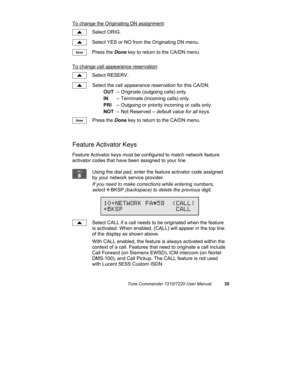 Page 40Tone Commander 7210/7220 User Manual35
To change the Originating DN assignment:
Select ORIG.
Select YES or NO from the Originating DN menu.
Press the Done key to return to the CA/DN menu.
To change call appearance reservation:
Select RESERV.
Select the call appearance reservation for this CA/DN.
OUT– Originate (outgoing calls) only.
IN– Terminate (incoming calls) only.
PRI– Outgoing or priority incoming or calls only.
NOT– Not Reserved – default value for all keys.
Press the Done key to return to the...
