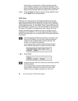 Page 4136Tone Commander 7210/7220 User Manual
If the phone is on-hook when a Feature Activator key with
CALL enabled is pressed, a new call will be originated. If the
phone is already off-hook when the feature key is pressed, the
feature will be activated within the context of the current call.
Press the Done key twice to return to the key selection menu
or the Setup key to exit Setup Mode.
DSS Keys
DSS keys are a special type of Call Appearance/Directory Number
keys that are programmed with speed dial numbers...
