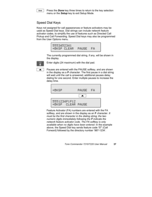 Page 42Tone Commander 7210/7220 User Manual37
Press the Done key three times to return to the key selection
menu or the Setup key to exit Setup Mode.
Speed Dial Keys
Keys not assigned for call appearances or feature activators may be
used as Speed Dial keys. Dial strings can include network feature
activator codes, to simplify the use of features such as Directed Call
Pickup and Call Forwarding. Speed Dial keys may also be programmed
from the User Options menu.
The currently programmed dial string, if any, will...