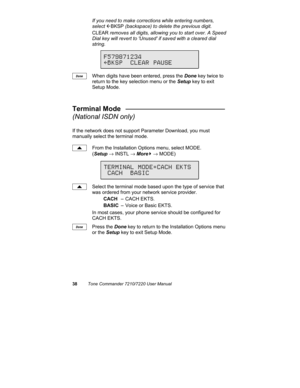 Page 4338Tone Commander 7210/7220 User Manual
If you need to make corrections while entering numbers,
select 
ÅBKSP (backspace) to delete the previous digit.
CLEAR removes all digits, allowing you to start over. A Speed
Dial key will revert to Unused if saved with a cleared dial
string.
When digits have been entered, press the Done key twice to
return to the key selection menu or the Setup key to exit
Setup Mode.
Terminal Mode   __________________________
(National ISDN only)
If the network does not support...