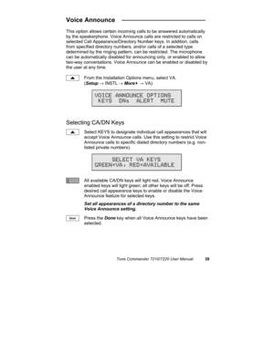 Page 44Tone Commander 7210/7220 User Manual39
Voice Announce  ________________________
This option allows certain incoming calls to be answered automatically
by the speakerphone. Voice Announce calls are restricted to calls on
selected Call Appearance/Directory Number keys. In addition, calls
from specified directory numbers, and/or calls of a selected type
determined by the ringing pattern, can be restricted. The microphone
can be automatically disabled for announcing only, or enabled to allow
two-way...