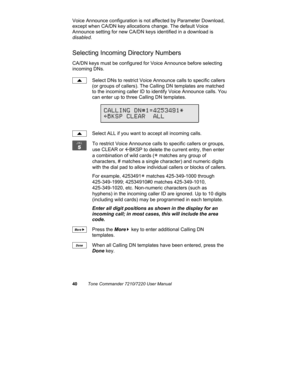 Page 4540Tone Commander 7210/7220 User Manual
Voice Announce configuration is not affected by Parameter Download,
except when CA/DN key allocations change. The default Voice
Announce setting for new CA/DN keys identified in a download is
disabled.
Selecting Incoming Directory Numbers
CA/DN keys must be configured for Voice Announce before selecting
incoming DNs.
Select DNs to restrict Voice Announce calls to specific callers
(or groups of callers). The Calling DN templates are matched
to the incoming caller ID...