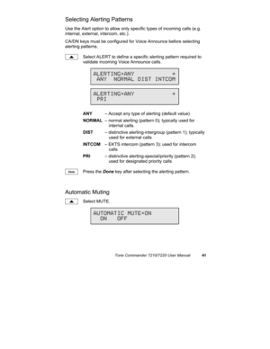 Page 46Tone Commander 7210/7220 User Manual41
Selecting Alerting Patterns
Use the Alert option to allow only specific types of incoming calls (e.g.
internal, external, intercom, etc.).
CA/DN keys must be configured for Voice Announce before selecting
alerting patterns.
Select ALERT to define a specific alerting pattern required to
validate incoming Voice Announce calls.
ANY– Accept any type of alerting (default value)
NORMAL– normal alerting (pattern 0); typically used for
internal calls.
DIST– distinctive...