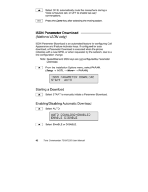 Page 4742Tone Commander 7210/7220 User Manual
Select ON to automatically mute the microphone during a
Voice Announce call, or OFF to enable two-way
conversations.
Press the Done key after selecting the muting option.
ISDN Parameter Download   ________________
(National ISDN only)
ISDN Parameter Download is an automated feature for configuring Call
Appearance and Feature Activator keys. If configured for auto
download, a Parameter Download is executed when the phone
initializes with a new SPID, or when requested...