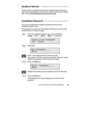 Page 48Tone Commander 7210/7220 User Manual43
Quality of Service  _______________________
Quality of Service settings should not be changed unless required by
your network administrator to optimize IP network performance. Please
refer to the 7210/7220 Network Administration Guide.
Installation Password   ____________________
You can set a password to prohibit unauthorized entry into the
Installation Options menu.
If a password is currently set, the display will prompt you to enter your
password prior to making...